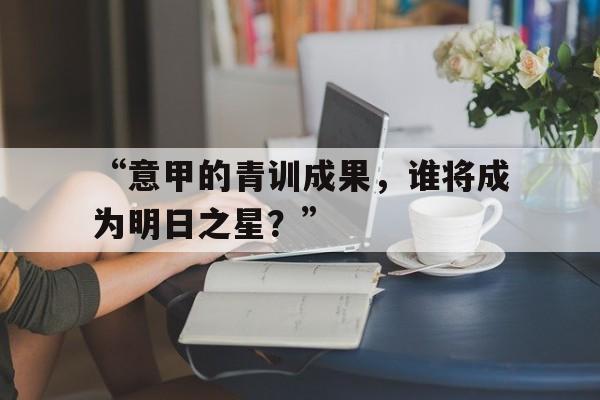 九游体育-“意甲的青训成果，谁将成为明日之星？”的简单介绍